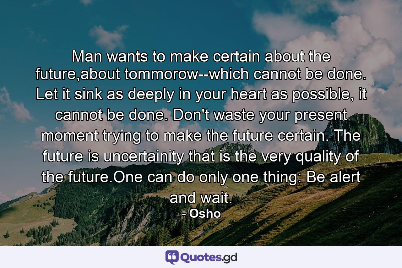 Man wants to make certain about the future,about tommorow--which cannot be done. Let it sink as deeply in your heart as possible, it cannot be done. Don't waste your present moment trying to make the future certain. The future is uncertainity that is the very quality of the future.One can do only one thing: Be alert and wait. - Quote by Osho