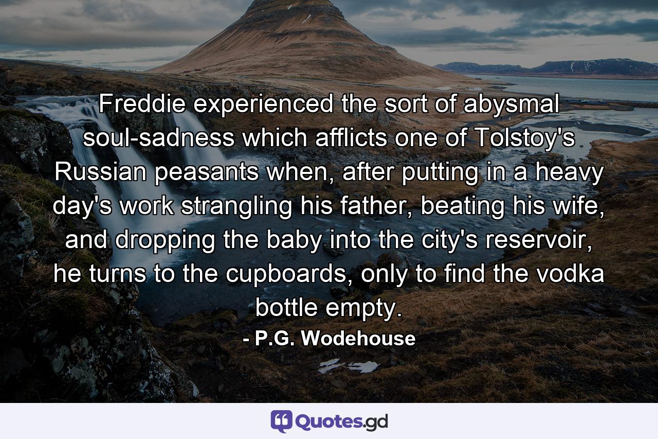 Freddie experienced the sort of abysmal soul-sadness which afflicts one of Tolstoy's Russian peasants when, after putting in a heavy day's work strangling his father, beating his wife, and dropping the baby into the city's reservoir, he turns to the cupboards, only to find the vodka bottle empty. - Quote by P.G. Wodehouse