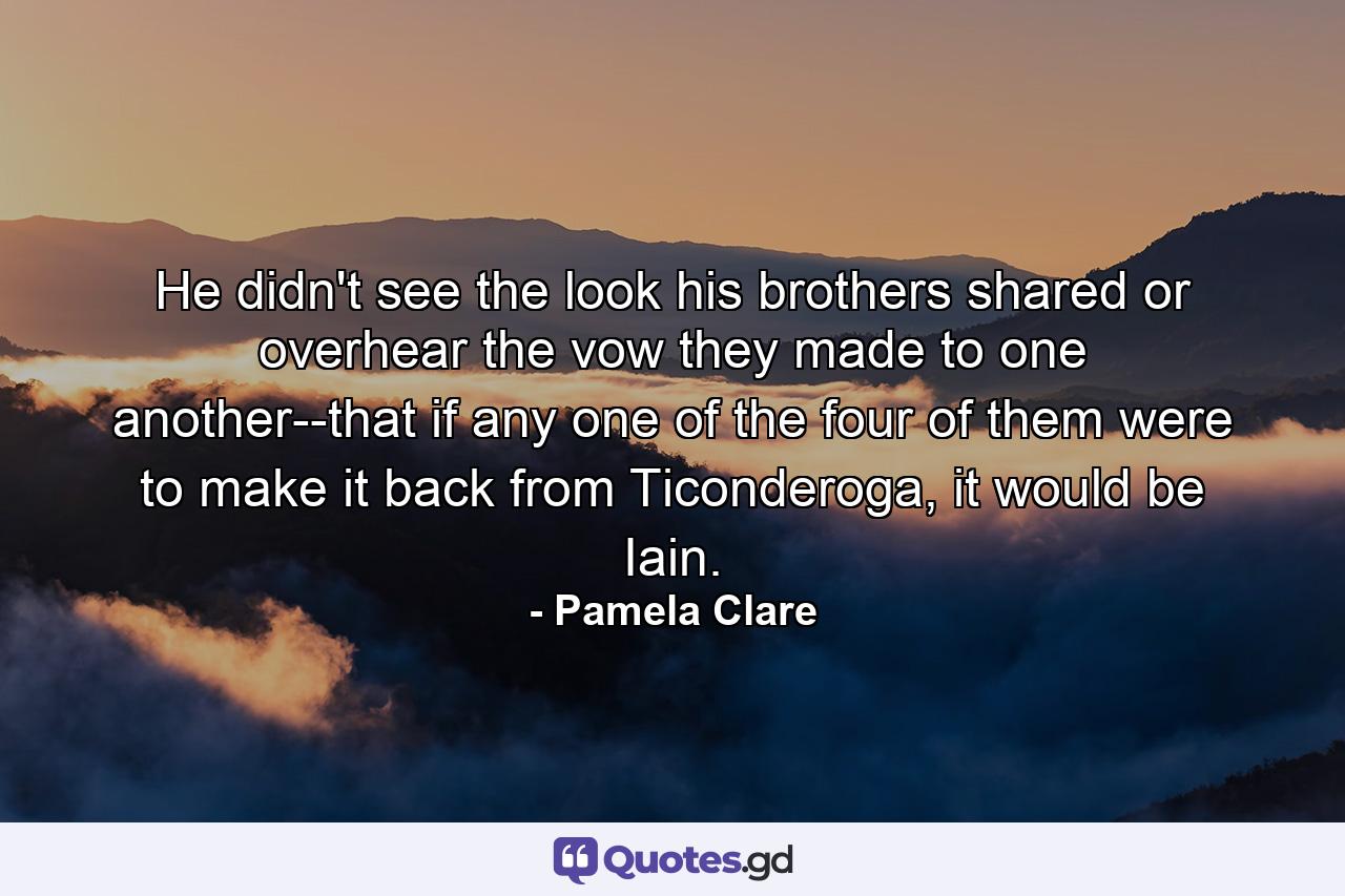 He didn't see the look his brothers shared or overhear the vow they made to one another--that if any one of the four of them were to make it back from Ticonderoga, it would be Iain. - Quote by Pamela Clare