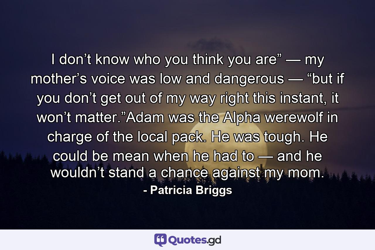 I don’t know who you think you are” — my mother’s voice was low and dangerous — “but if you don’t get out of my way right this instant, it won’t matter.”Adam was the Alpha werewolf in charge of the local pack. He was tough. He could be mean when he had to — and he wouldn’t stand a chance against my mom. - Quote by Patricia Briggs