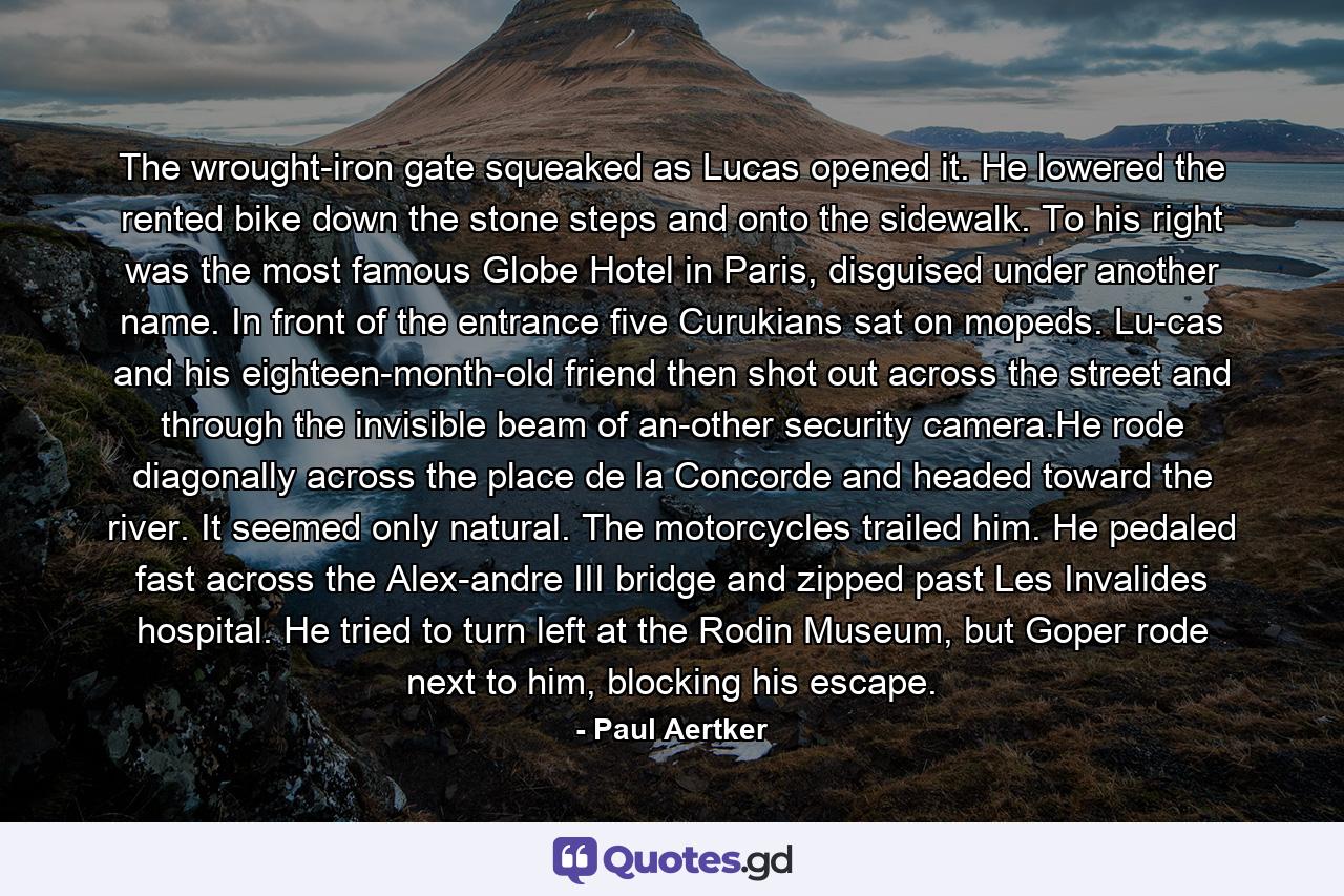 The wrought-iron gate squeaked as Lucas opened it. He lowered the rented bike down the stone steps and onto the sidewalk. To his right was the most famous Globe Hotel in Paris, disguised under another name. In front of the entrance five Curukians sat on mopeds. Lu-cas and his eighteen-month-old friend then shot out across the street and through the invisible beam of an-other security camera.He rode diagonally across the place de la Concorde and headed toward the river. It seemed only natural. The motorcycles trailed him. He pedaled fast across the Alex-andre III bridge and zipped past Les Invalides hospital. He tried to turn left at the Rodin Museum, but Goper rode next to him, blocking his escape. - Quote by Paul Aertker