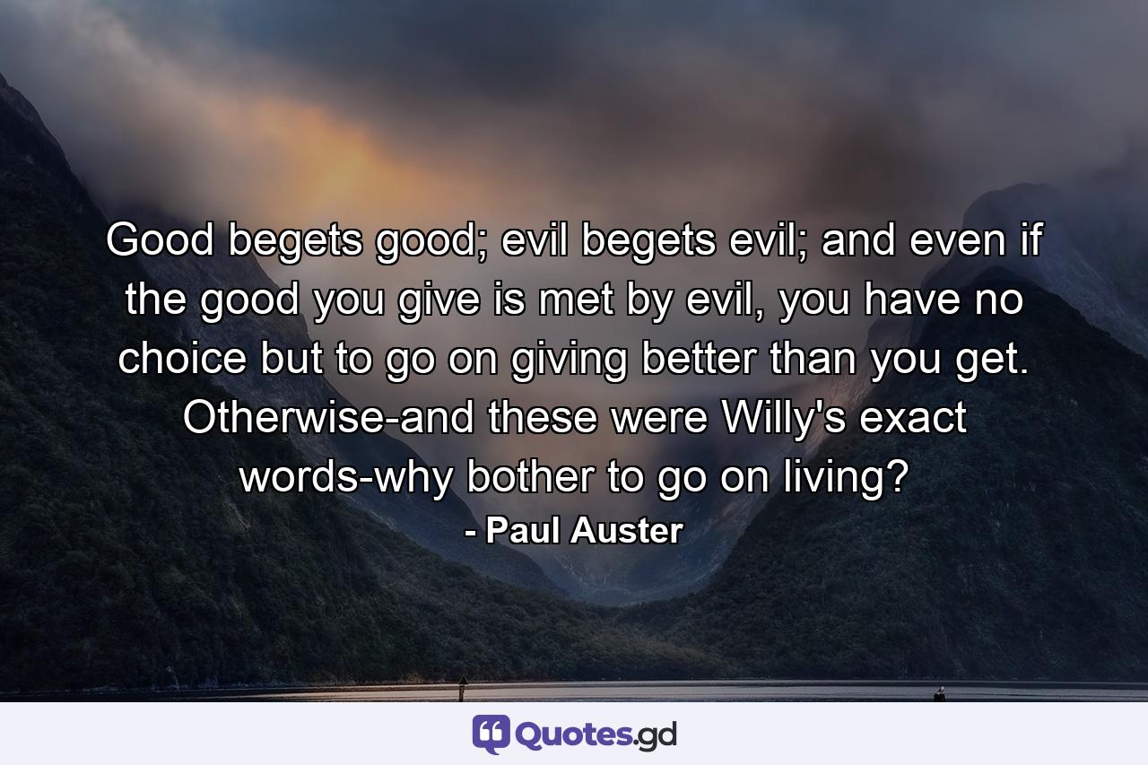 Good begets good; evil begets evil; and even if the good you give is met by evil, you have no choice but to go on giving better than you get. Otherwise-and these were Willy's exact words-why bother to go on living? - Quote by Paul Auster