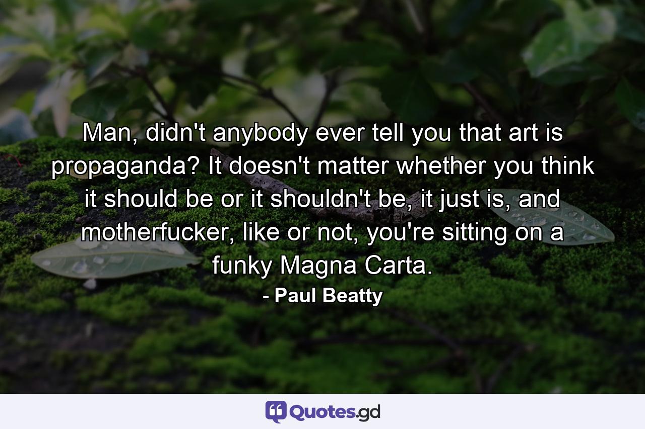 Man, didn't anybody ever tell you that art is propaganda? It doesn't matter whether you think it should be or it shouldn't be, it just is, and motherfucker, like or not, you're sitting on a funky Magna Carta. - Quote by Paul Beatty