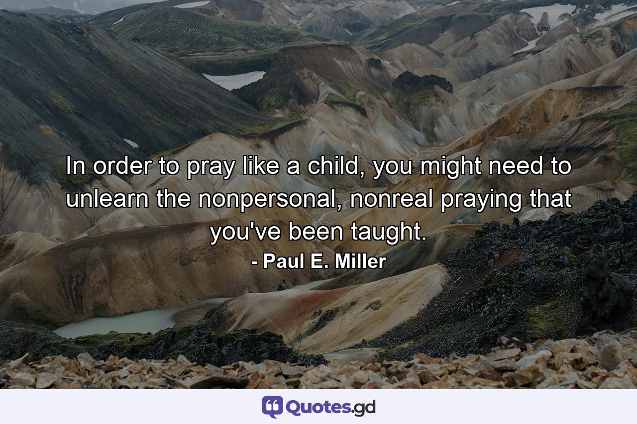 In order to pray like a child, you might need to unlearn the nonpersonal, nonreal praying that you've been taught. - Quote by Paul E. Miller