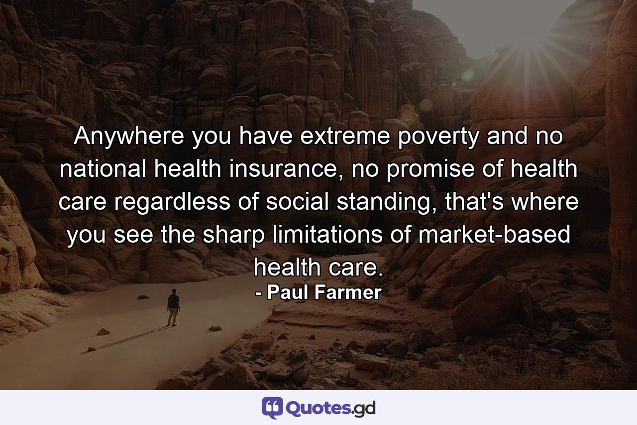 Anywhere you have extreme poverty and no national health insurance, no promise of health care regardless of social standing, that's where you see the sharp limitations of market-based health care. - Quote by Paul Farmer