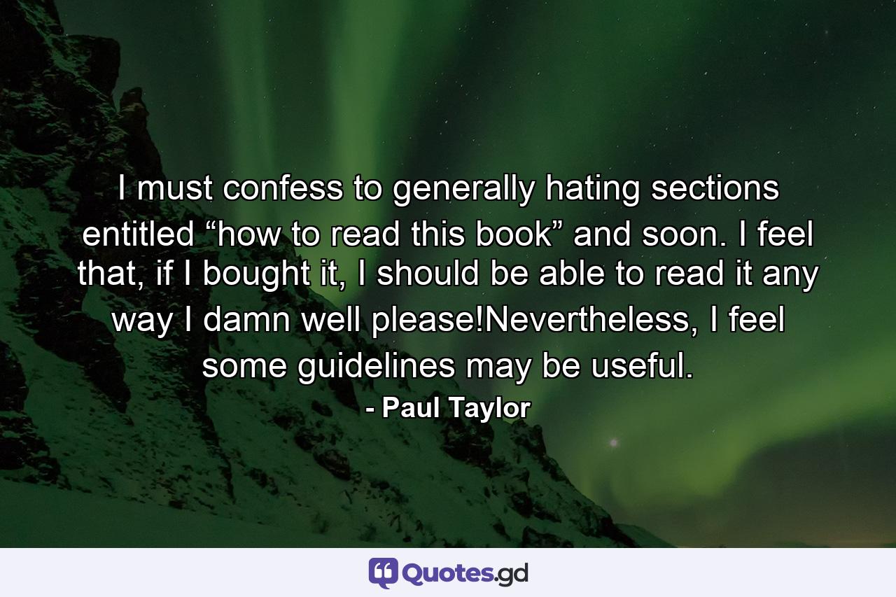 I must confess to generally hating sections entitled “how to read this book” and soon. I feel that, if I bought it, I should be able to read it any way I damn well please!Nevertheless, I feel some guidelines may be useful. - Quote by Paul Taylor