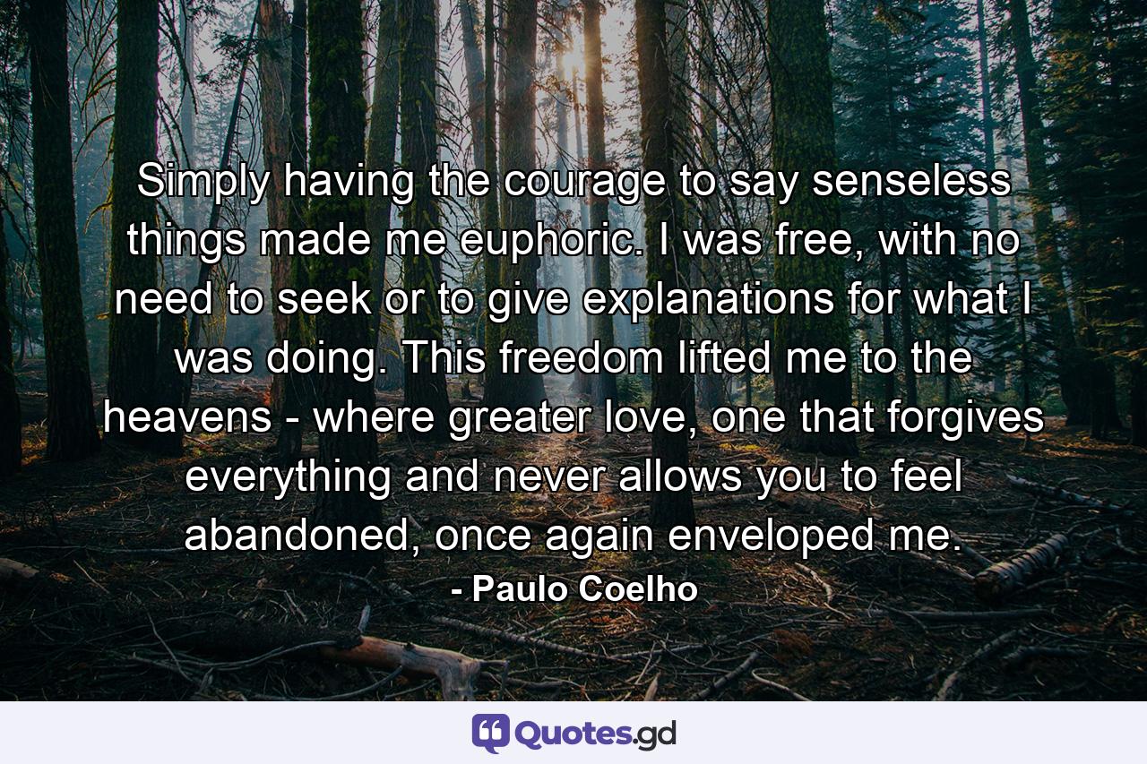 Simply having the courage to say senseless things made me euphoric. I was free, with no need to seek or to give explanations for what I was doing. This freedom lifted me to the heavens - where greater love, one that forgives everything and never allows you to feel abandoned, once again enveloped me. - Quote by Paulo Coelho