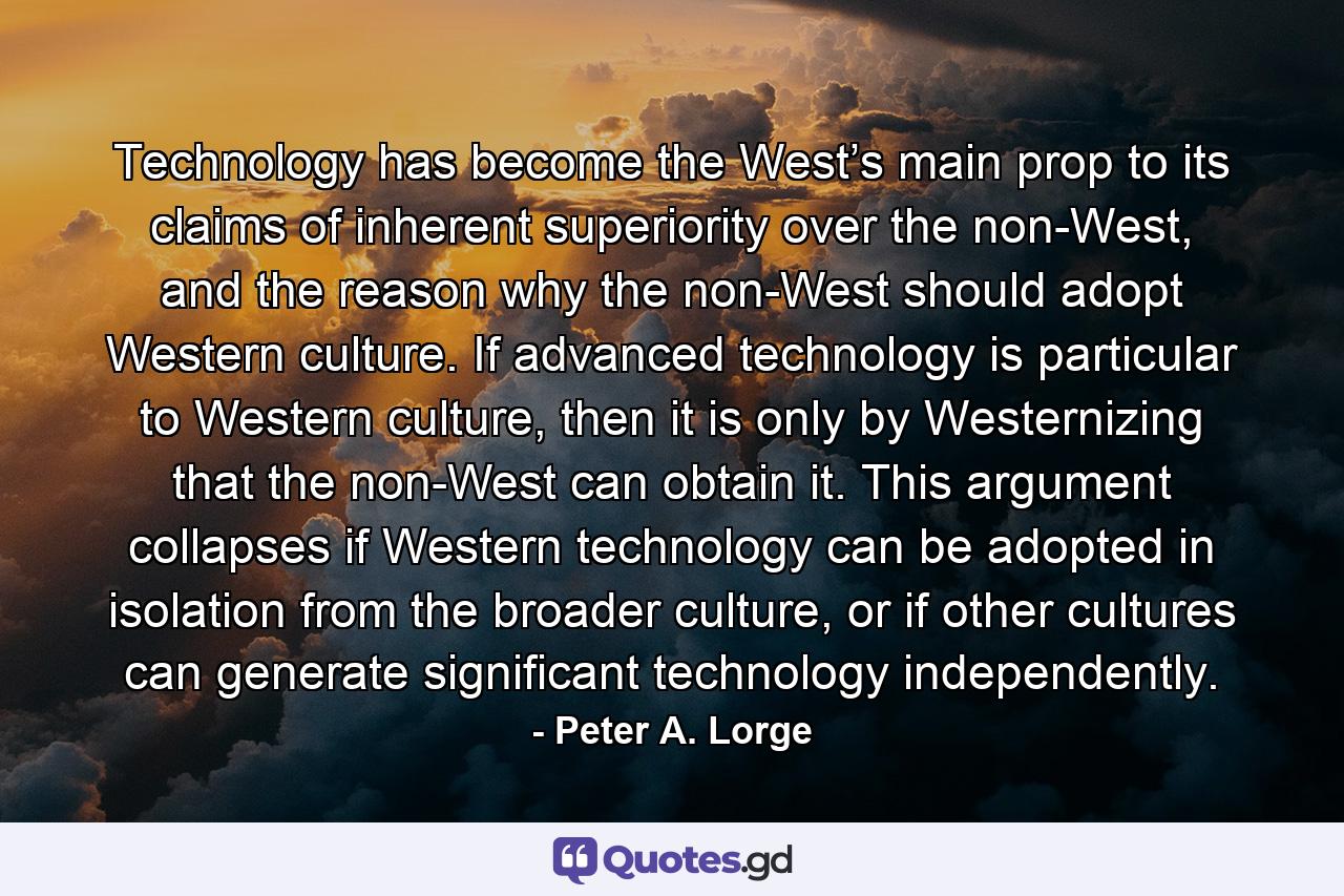 Technology has become the West’s main prop to its claims of inherent superiority over the non-West, and the reason why the non-West should adopt Western culture. If advanced technology is particular to Western culture, then it is only by Westernizing that the non-West can obtain it. This argument collapses if Western technology can be adopted in isolation from the broader culture, or if other cultures can generate significant technology independently. - Quote by Peter A. Lorge