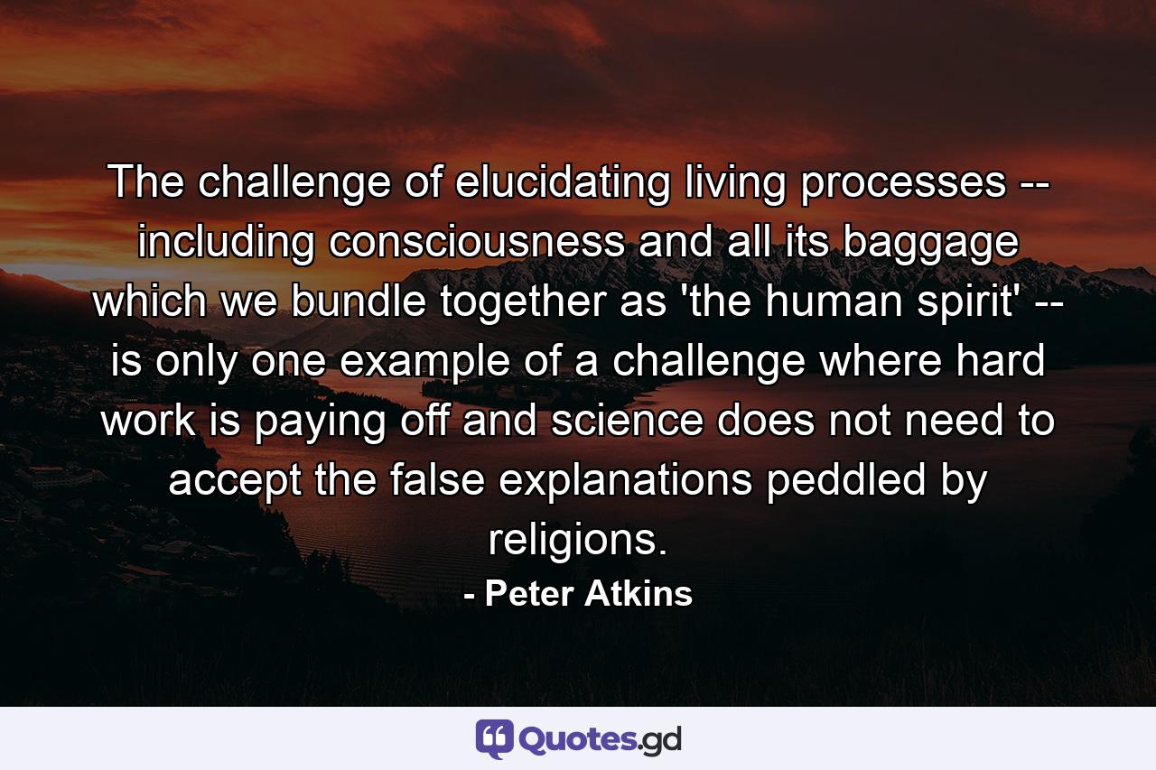 The challenge of elucidating living processes -- including consciousness and all its baggage which we bundle together as 'the human spirit' -- is only one example of a challenge where hard work is paying off and science does not need to accept the false explanations peddled by religions. - Quote by Peter Atkins