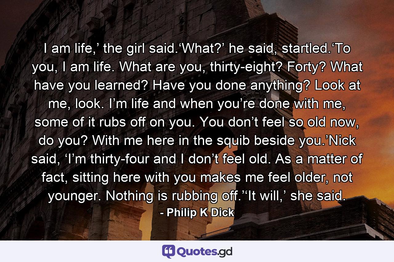 I am life,’ the girl said.‘What?’ he said, startled.‘To you, I am life. What are you, thirty-eight? Forty? What have you learned? Have you done anything? Look at me, look. I’m life and when you’re done with me, some of it rubs off on you. You don’t feel so old now, do you? With me here in the squib beside you.’Nick said, ‘I’m thirty-four and I don’t feel old. As a matter of fact, sitting here with you makes me feel older, not younger. Nothing is rubbing off.’‘It will,’ she said. - Quote by Philip K Dick