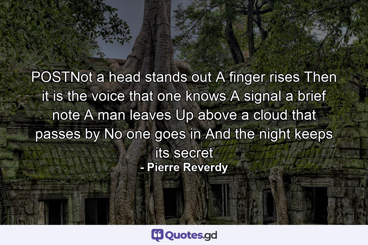 POSTNot a head stands out A finger rises Then it is the voice that one knows A signal a brief note A man leaves Up above a cloud that passes by No one goes in And the night keeps its secret - Quote by Pierre Reverdy