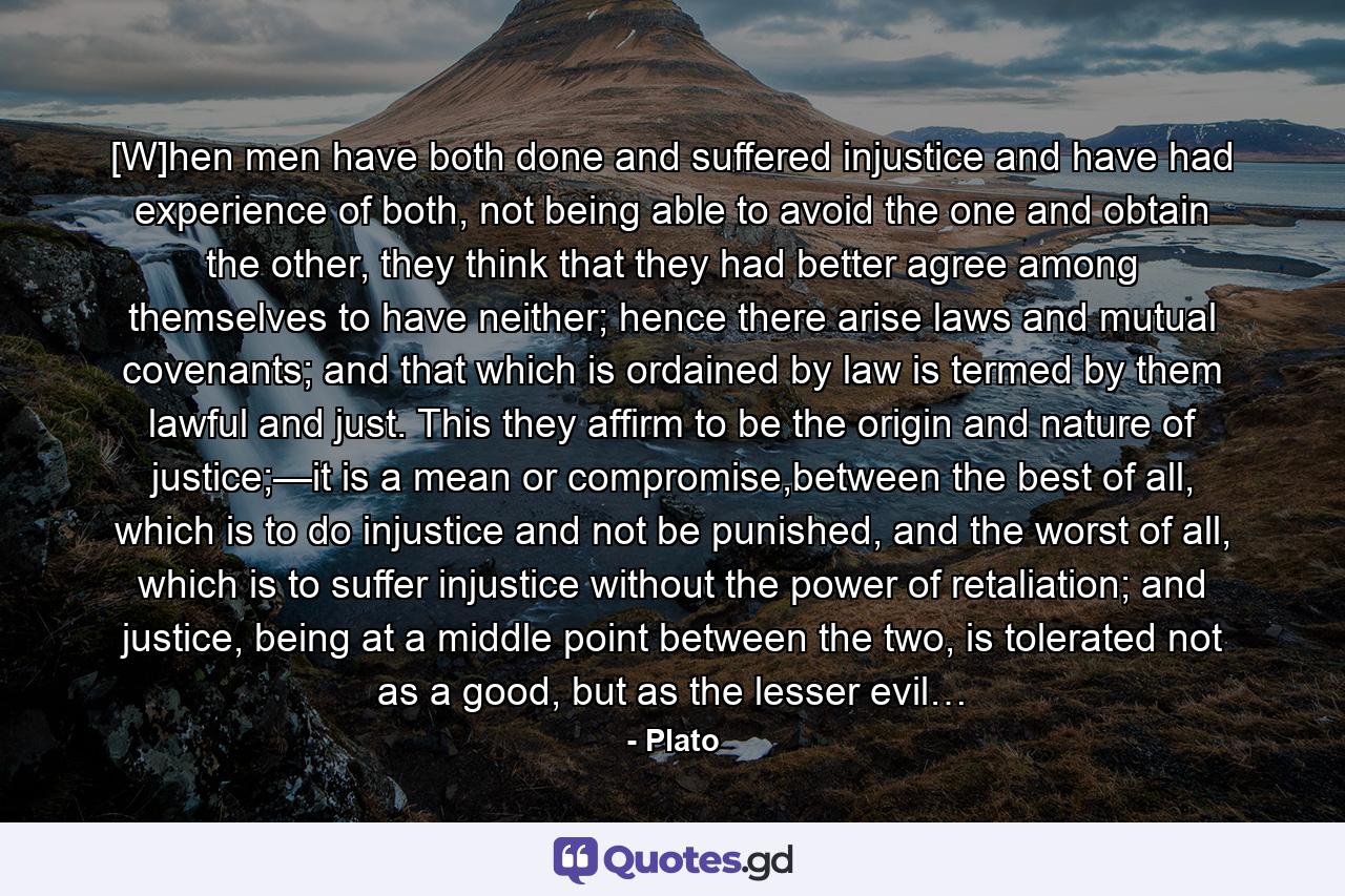 [W]hen men have both done and suffered injustice and have had experience of both, not being able to avoid the one and obtain the other, they think that they had better agree among themselves to have neither; hence there arise laws and mutual covenants; and that which is ordained by law is termed by them lawful and just. This they affirm to be the origin and nature of justice;—it is a mean or compromise,between the best of all, which is to do injustice and not be punished, and the worst of all, which is to suffer injustice without the power of retaliation; and justice, being at a middle point between the two, is tolerated not as a good, but as the lesser evil… - Quote by Plato