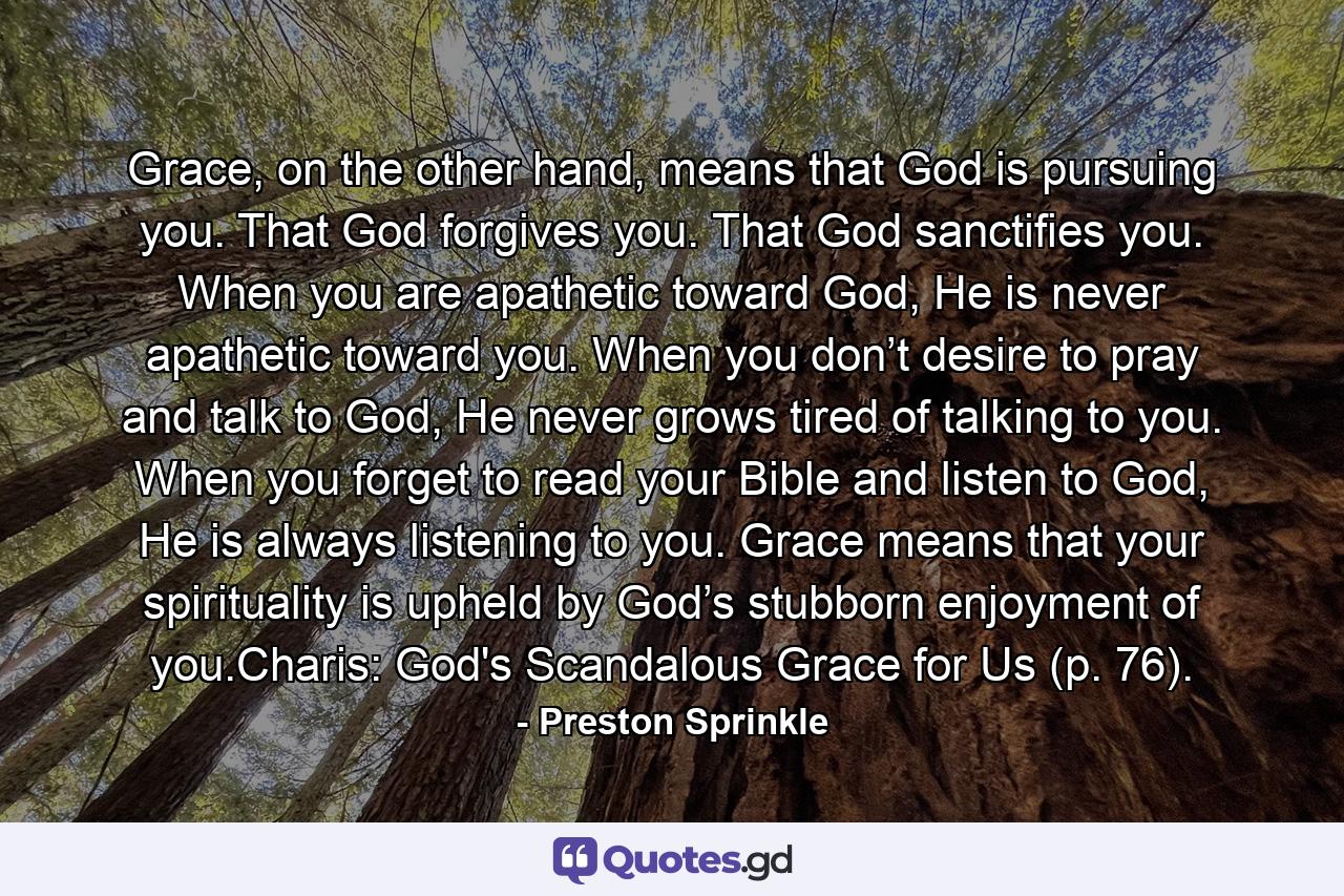 Grace, on the other hand, means that God is pursuing you. That God forgives you. That God sanctifies you. When you are apathetic toward God, He is never apathetic toward you. When you don’t desire to pray and talk to God, He never grows tired of talking to you. When you forget to read your Bible and listen to God, He is always listening to you. Grace means that your spirituality is upheld by God’s stubborn enjoyment of you.Charis: God's Scandalous Grace for Us (p. 76). - Quote by Preston Sprinkle