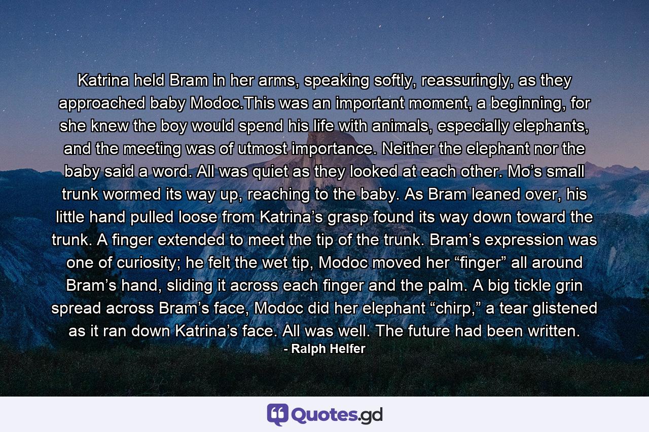 Katrina held Bram in her arms, speaking softly, reassuringly, as they approached baby Modoc.This was an important moment, a beginning, for she knew the boy would spend his life with animals, especially elephants, and the meeting was of utmost importance. Neither the elephant nor the baby said a word. All was quiet as they looked at each other. Mo’s small trunk wormed its way up, reaching to the baby. As Bram leaned over, his little hand pulled loose from Katrina’s grasp found its way down toward the trunk. A finger extended to meet the tip of the trunk. Bram’s expression was one of curiosity; he felt the wet tip, Modoc moved her “finger” all around Bram’s hand, sliding it across each finger and the palm. A big tickle grin spread across Bram’s face, Modoc did her elephant “chirp,” a tear glistened as it ran down Katrina’s face. All was well. The future had been written. - Quote by Ralph Helfer