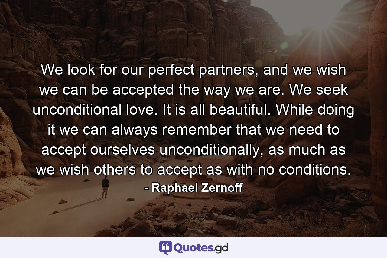 We look for our perfect partners, and we wish we can be accepted the way we are. We seek unconditional love. It is all beautiful. While doing it we can always remember that we need to accept ourselves unconditionally, as much as we wish others to accept as with no conditions. - Quote by Raphael Zernoff