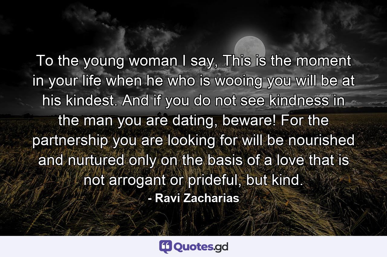 To the young woman I say, This is the moment in your life when he who is wooing you will be at his kindest. And if you do not see kindness in the man you are dating, beware! For the partnership you are looking for will be nourished and nurtured only on the basis of a love that is not arrogant or prideful, but kind. - Quote by Ravi Zacharias