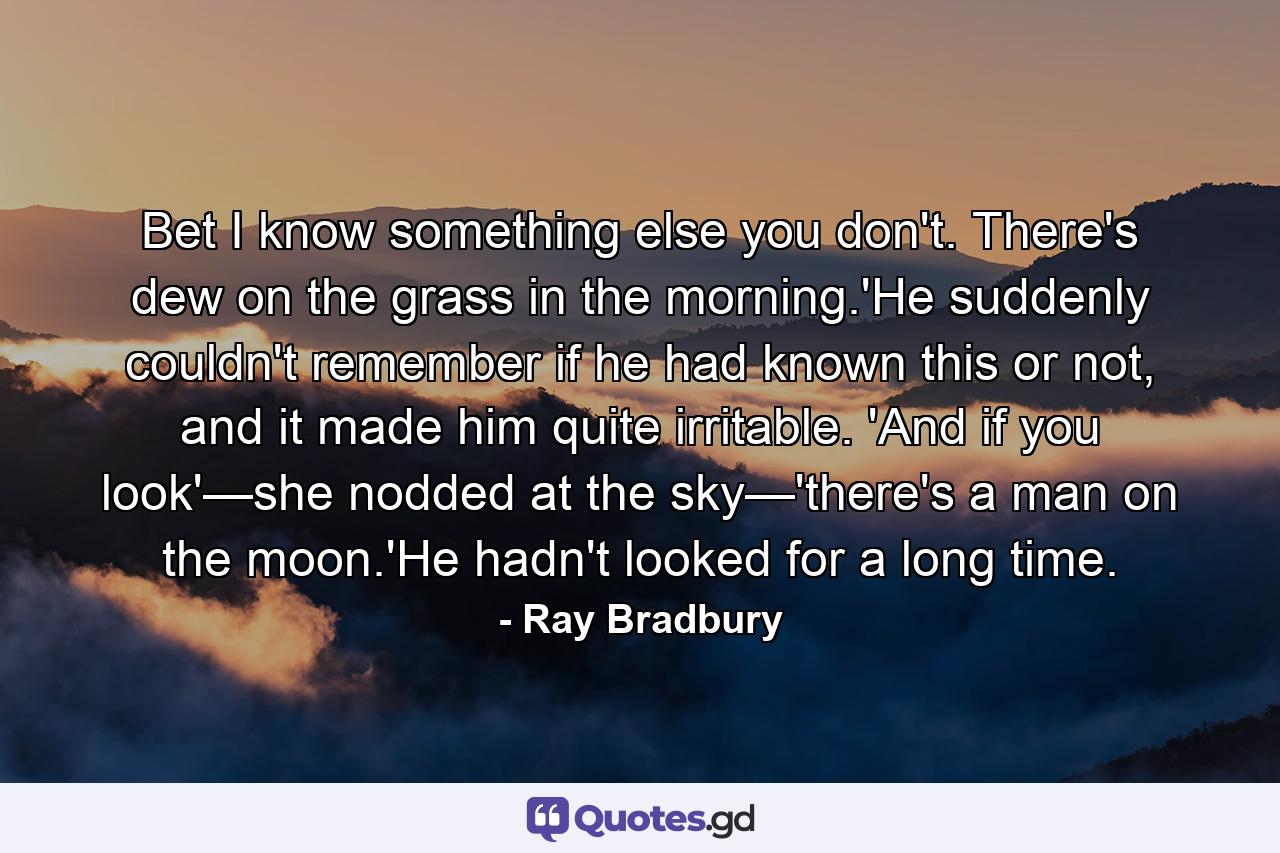 Bet I know something else you don't. There's dew on the grass in the morning.'He suddenly couldn't remember if he had known this or not, and it made him quite irritable. 'And if you look'—she nodded at the sky—'there's a man on the moon.'He hadn't looked for a long time. - Quote by Ray Bradbury