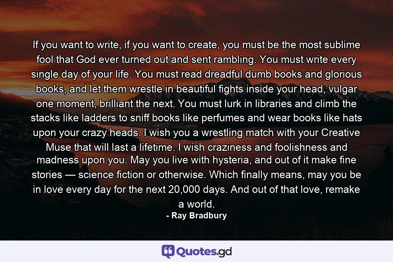 If you want to write, if you want to create, you must be the most sublime fool that God ever turned out and sent rambling. You must write every single day of your life. You must read dreadful dumb books and glorious books, and let them wrestle in beautiful fights inside your head, vulgar one moment, brilliant the next. You must lurk in libraries and climb the stacks like ladders to sniff books like perfumes and wear books like hats upon your crazy heads. I wish you a wrestling match with your Creative Muse that will last a lifetime. I wish craziness and foolishness and madness upon you. May you live with hysteria, and out of it make fine stories — science fiction or otherwise. Which finally means, may you be in love every day for the next 20,000 days. And out of that love, remake a world. - Quote by Ray Bradbury