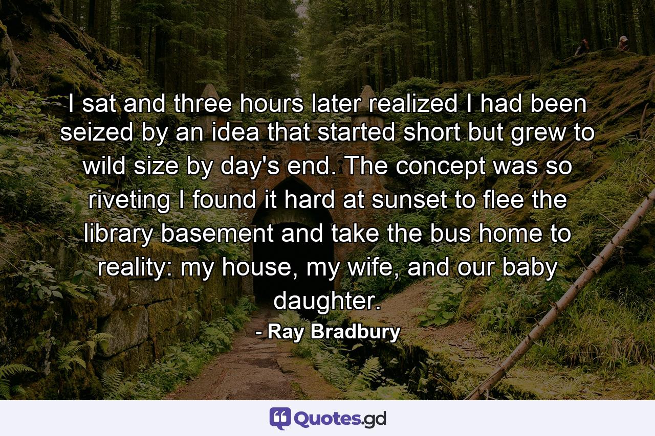 I sat and three hours later realized I had been seized by an idea that started short but grew to wild size by day's end. The concept was so riveting I found it hard at sunset to flee the library basement and take the bus home to reality: my house, my wife, and our baby daughter. - Quote by Ray Bradbury