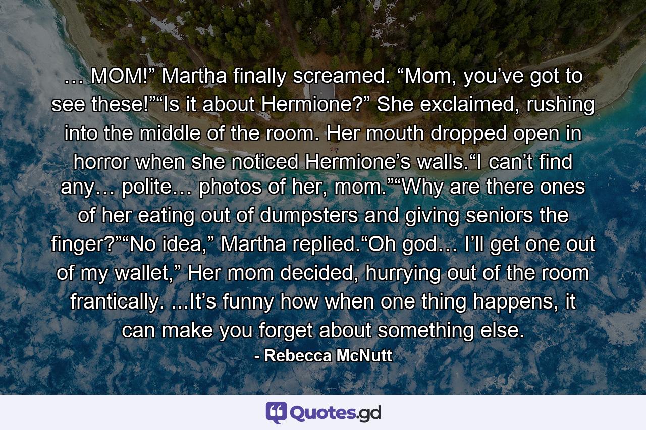 … MOM!” Martha finally screamed. “Mom, you’ve got to see these!”“Is it about Hermione?” She exclaimed, rushing into the middle of the room. Her mouth dropped open in horror when she noticed Hermione’s walls.“I can’t find any… polite… photos of her, mom.”“Why are there ones of her eating out of dumpsters and giving seniors the finger?”“No idea,” Martha replied.“Oh god… I’ll get one out of my wallet,” Her mom decided, hurrying out of the room frantically. ...It’s funny how when one thing happens, it can make you forget about something else. - Quote by Rebecca McNutt