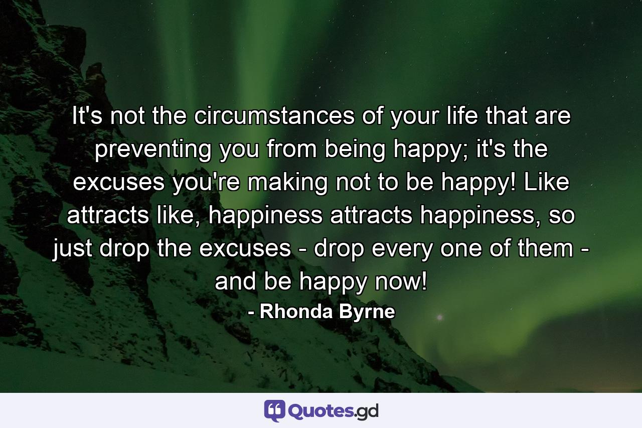 It's not the circumstances of your life that are preventing you from being happy; it's the excuses you're making not to be happy! Like attracts like, happiness attracts happiness, so just drop the excuses - drop every one of them - and be happy now! - Quote by Rhonda Byrne