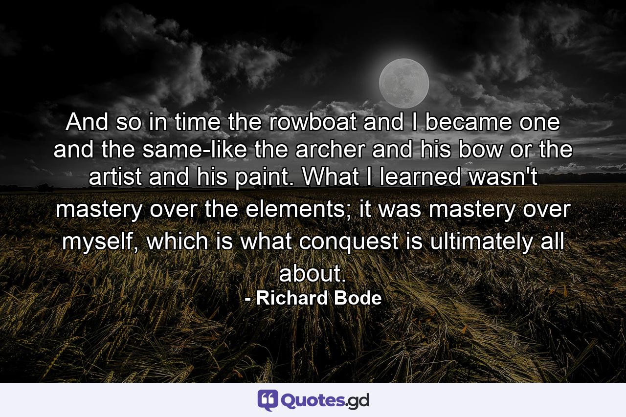 And so in time the rowboat and I became one and the same-like the archer and his bow or the artist and his paint. What I learned wasn't mastery over the elements; it was mastery over myself, which is what conquest is ultimately all about. - Quote by Richard Bode