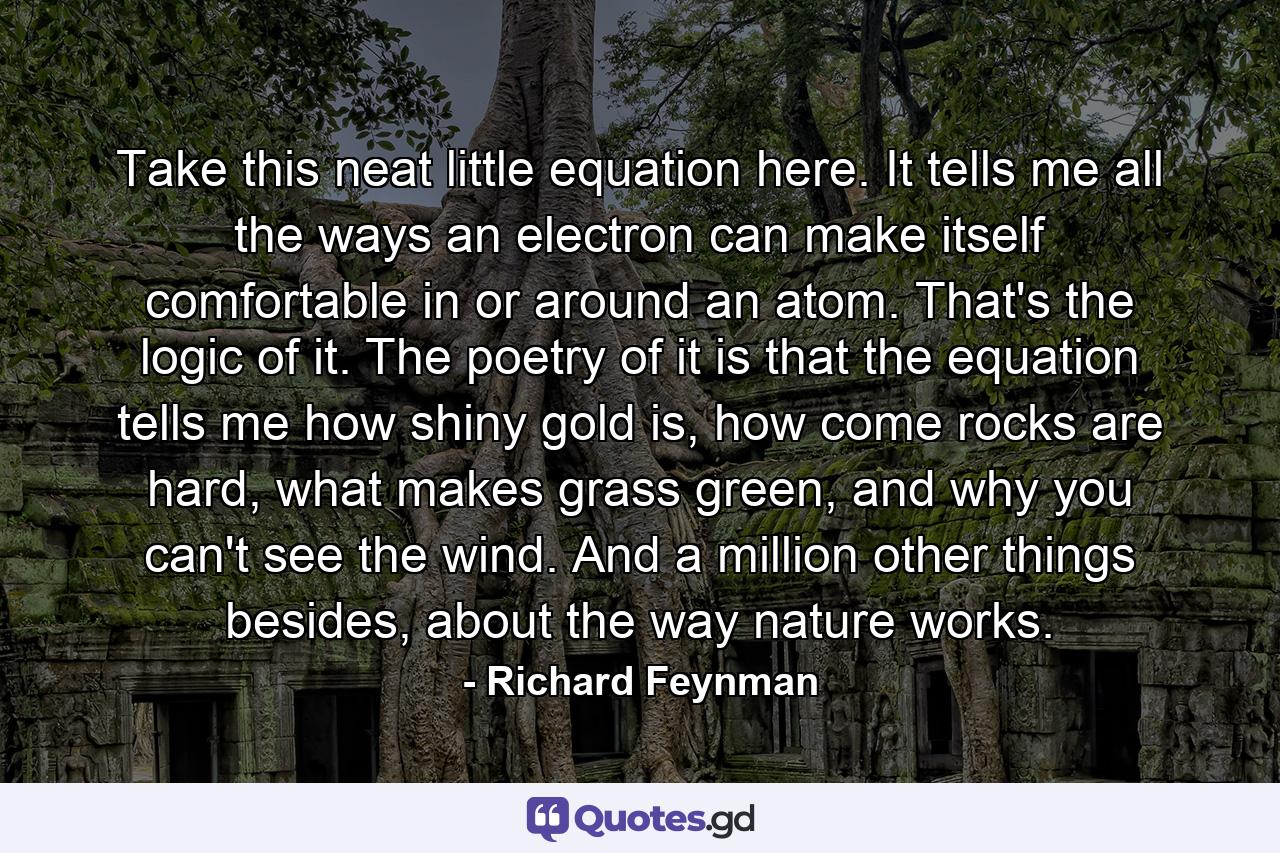 Take this neat little equation here. It tells me all the ways an electron can make itself comfortable in or around an atom. That's the logic of it. The poetry of it is that the equation tells me how shiny gold is, how come rocks are hard, what makes grass green, and why you can't see the wind. And a million other things besides, about the way nature works. - Quote by Richard Feynman