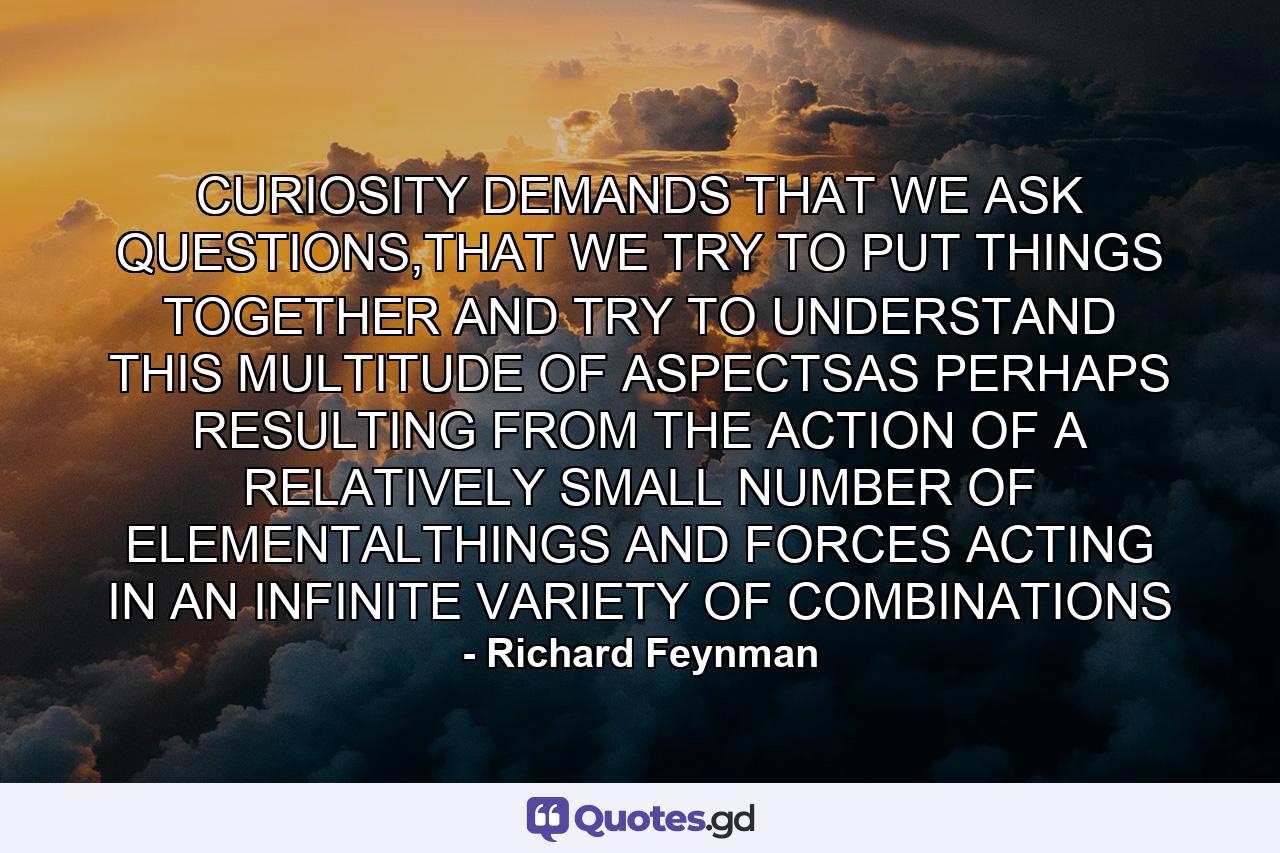 CURIOSITY DEMANDS THAT WE ASK QUESTIONS,THAT WE TRY TO PUT THINGS TOGETHER AND TRY TO UNDERSTAND THIS MULTITUDE OF ASPECTSAS PERHAPS RESULTING FROM THE ACTION OF A RELATIVELY SMALL NUMBER OF ELEMENTALTHINGS AND FORCES ACTING IN AN INFINITE VARIETY OF COMBINATIONS - Quote by Richard Feynman