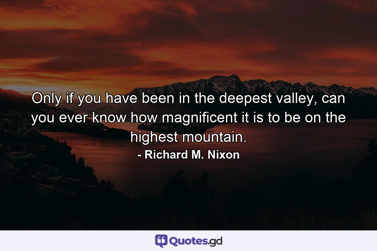 Only if you have been in the deepest valley, can you ever know how magnificent it is to be on the highest mountain. - Quote by Richard M. Nixon