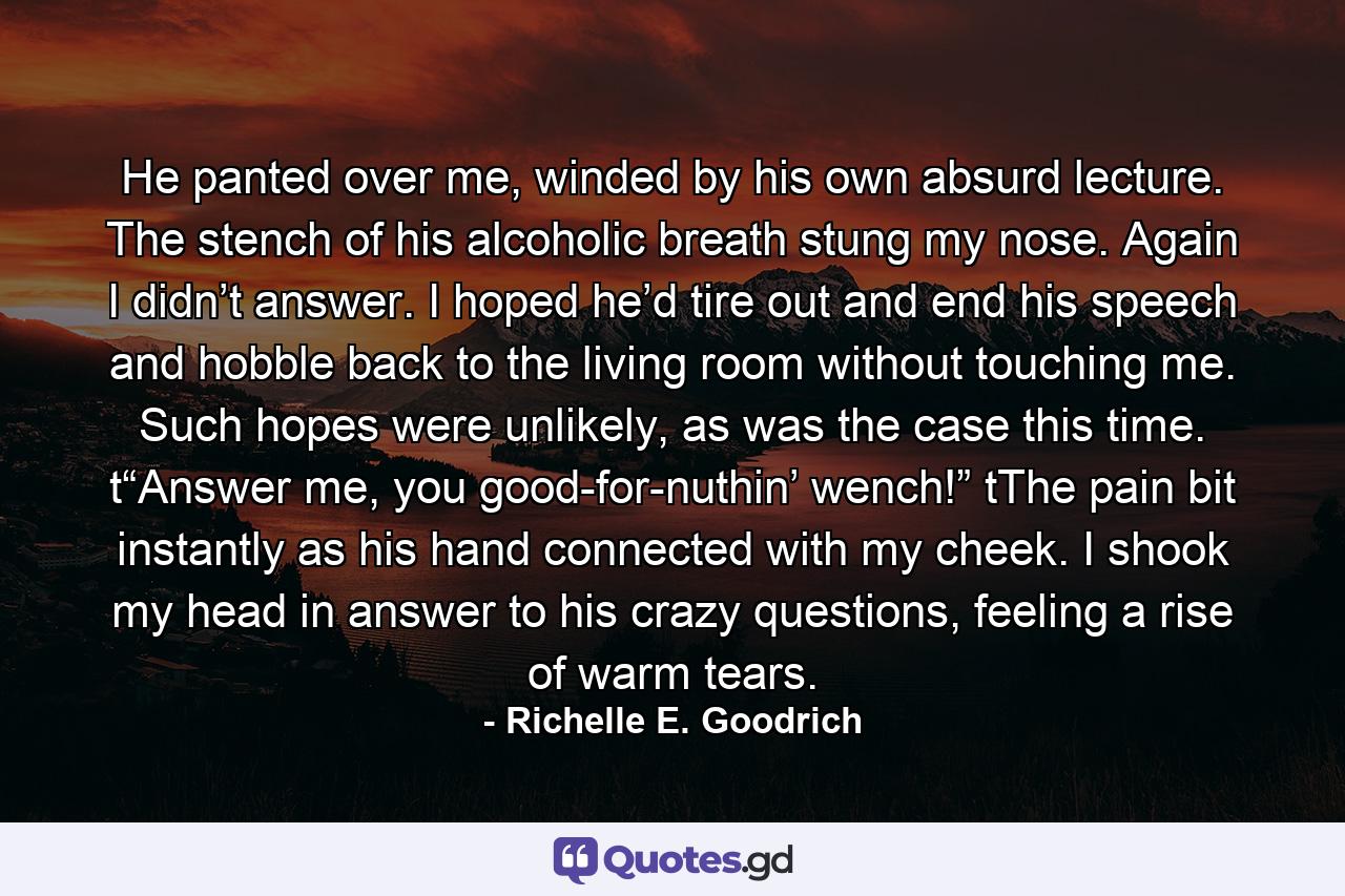 He panted over me, winded by his own absurd lecture. The stench of his alcoholic breath stung my nose. Again I didn’t answer. I hoped he’d tire out and end his speech and hobble back to the living room without touching me. Such hopes were unlikely, as was the case this time. t“Answer me, you good-for-nuthin’ wench!” tThe pain bit instantly as his hand connected with my cheek. I shook my head in answer to his crazy questions, feeling a rise of warm tears. - Quote by Richelle E. Goodrich