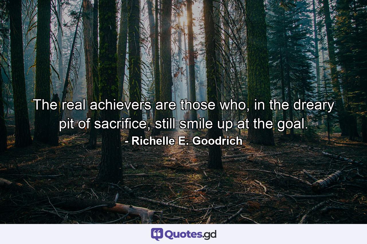 The real achievers are those who, in the dreary pit of sacrifice, still smile up at the goal. - Quote by Richelle E. Goodrich