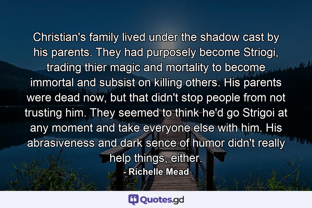 Christian's family lived under the shadow cast by his parents. They had purposely become Striogi, trading thier magic and mortality to become immortal and subsist on killing others. His parents were dead now, but that didn't stop people from not trusting him. They seemed to think he'd go Strigoi at any moment and take everyone else with him. His abrasiveness and dark sence of humor didn't really help things, either. - Quote by Richelle Mead