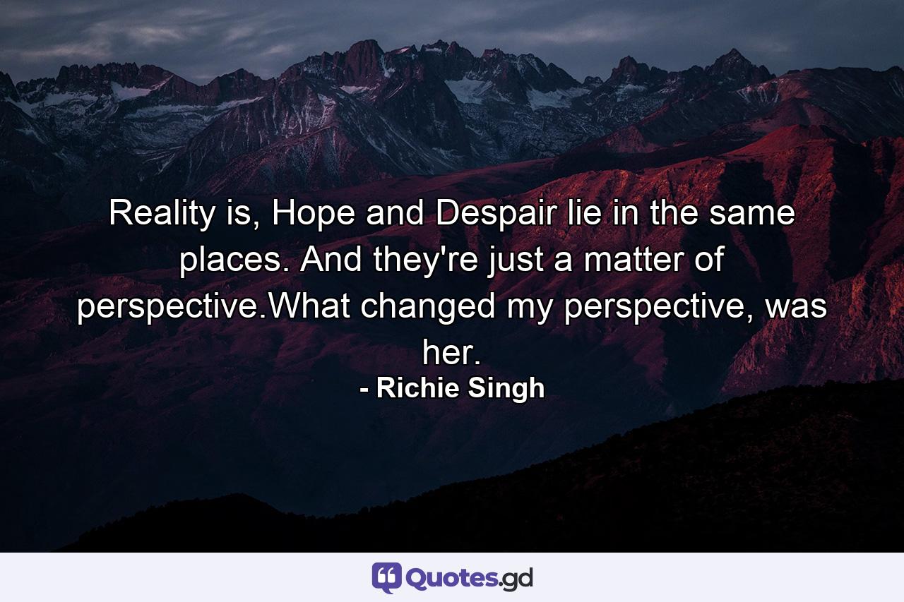 Reality is, Hope and Despair lie in the same places. And they're just a matter of perspective.What changed my perspective, was her. - Quote by Richie Singh