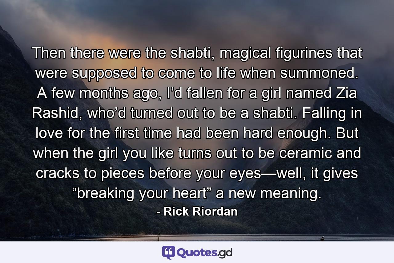 Then there were the shabti, magical figurines that were supposed to come to life when summoned. A few months ago, I’d fallen for a girl named Zia Rashid, who’d turned out to be a shabti. Falling in love for the first time had been hard enough. But when the girl you like turns out to be ceramic and cracks to pieces before your eyes—well, it gives “breaking your heart” a new meaning. - Quote by Rick Riordan