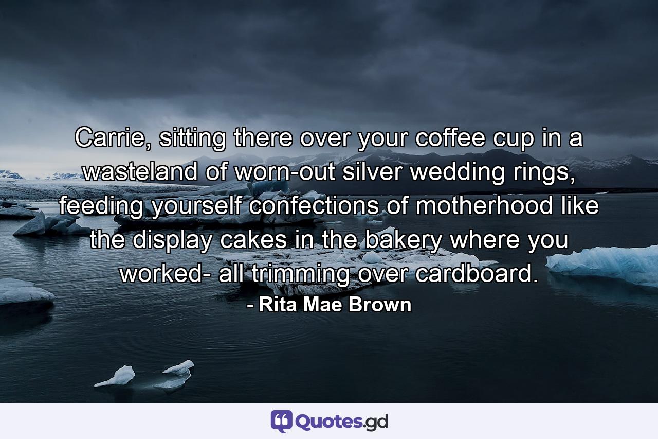 Carrie, sitting there over your coffee cup in a wasteland of worn-out silver wedding rings, feeding yourself confections of motherhood like the display cakes in the bakery where you worked- all trimming over cardboard. - Quote by Rita Mae Brown