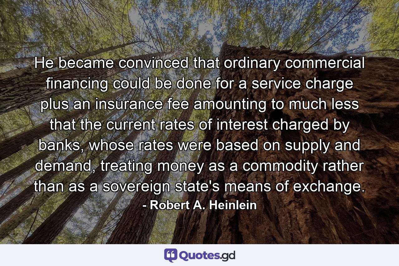 He became convinced that ordinary commercial financing could be done for a service charge plus an insurance fee amounting to much less that the current rates of interest charged by banks, whose rates were based on supply and demand, treating money as a commodity rather than as a sovereign state's means of exchange. - Quote by Robert A. Heinlein