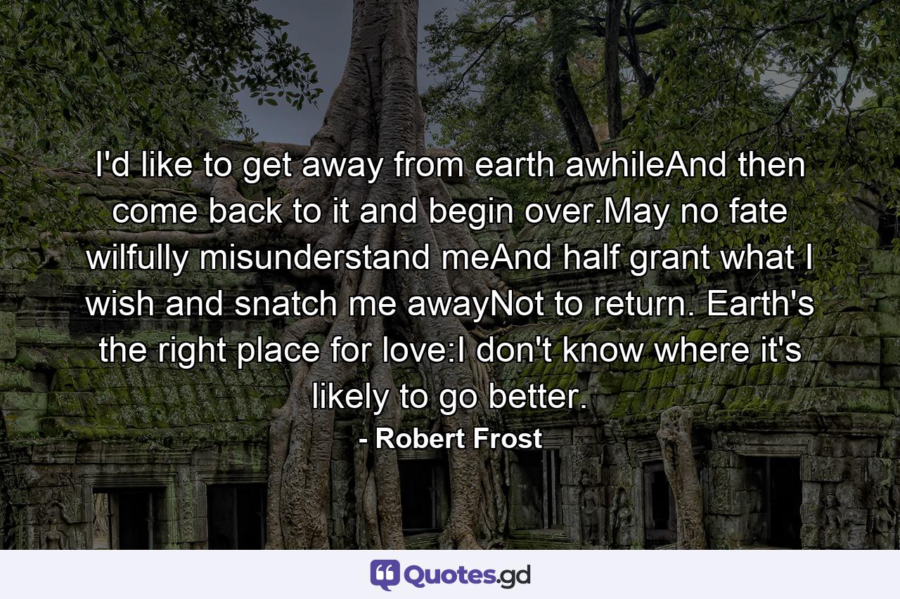 I'd like to get away from earth awhileAnd then come back to it and begin over.May no fate wilfully misunderstand meAnd half grant what I wish and snatch me awayNot to return. Earth's the right place for love:I don't know where it's likely to go better. - Quote by Robert Frost