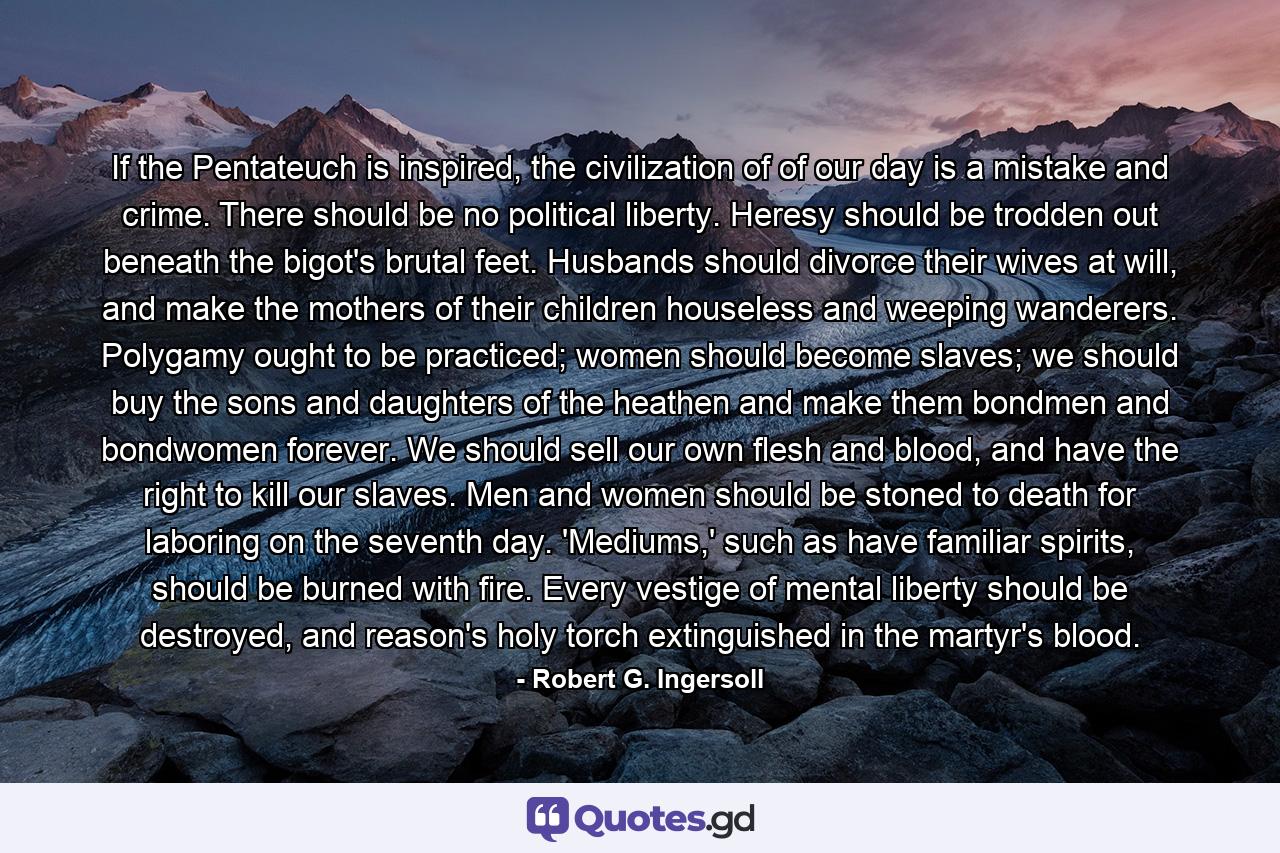 If the Pentateuch is inspired, the civilization of of our day is a mistake and crime. There should be no political liberty. Heresy should be trodden out beneath the bigot's brutal feet. Husbands should divorce their wives at will, and make the mothers of their children houseless and weeping wanderers. Polygamy ought to be practiced; women should become slaves; we should buy the sons and daughters of the heathen and make them bondmen and bondwomen forever. We should sell our own flesh and blood, and have the right to kill our slaves. Men and women should be stoned to death for laboring on the seventh day. 'Mediums,' such as have familiar spirits, should be burned with fire. Every vestige of mental liberty should be destroyed, and reason's holy torch extinguished in the martyr's blood. - Quote by Robert G. Ingersoll