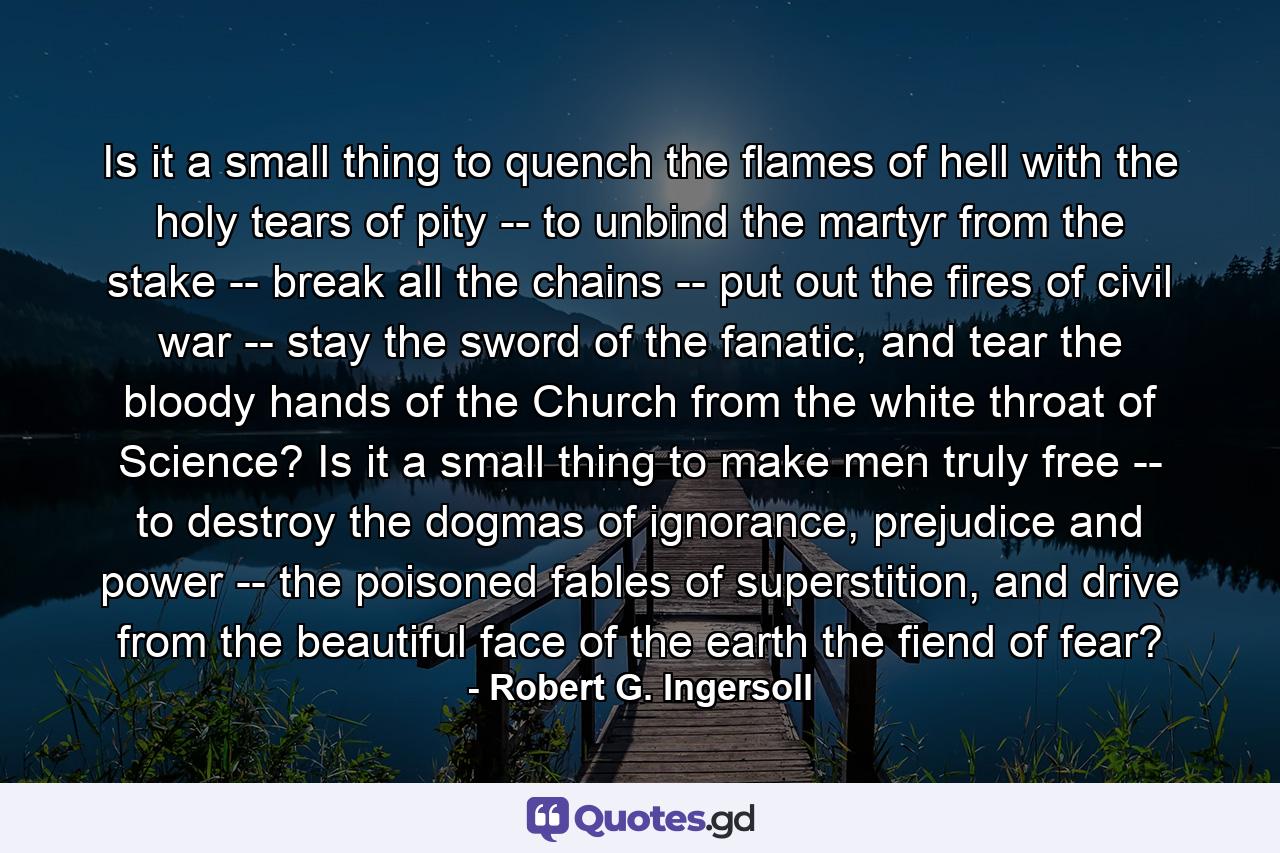 Is it a small thing to quench the flames of hell with the holy tears of pity -- to unbind the martyr from the stake -- break all the chains -- put out the fires of civil war -- stay the sword of the fanatic, and tear the bloody hands of the Church from the white throat of Science? Is it a small thing to make men truly free -- to destroy the dogmas of ignorance, prejudice and power -- the poisoned fables of superstition, and drive from the beautiful face of the earth the fiend of fear? - Quote by Robert G. Ingersoll