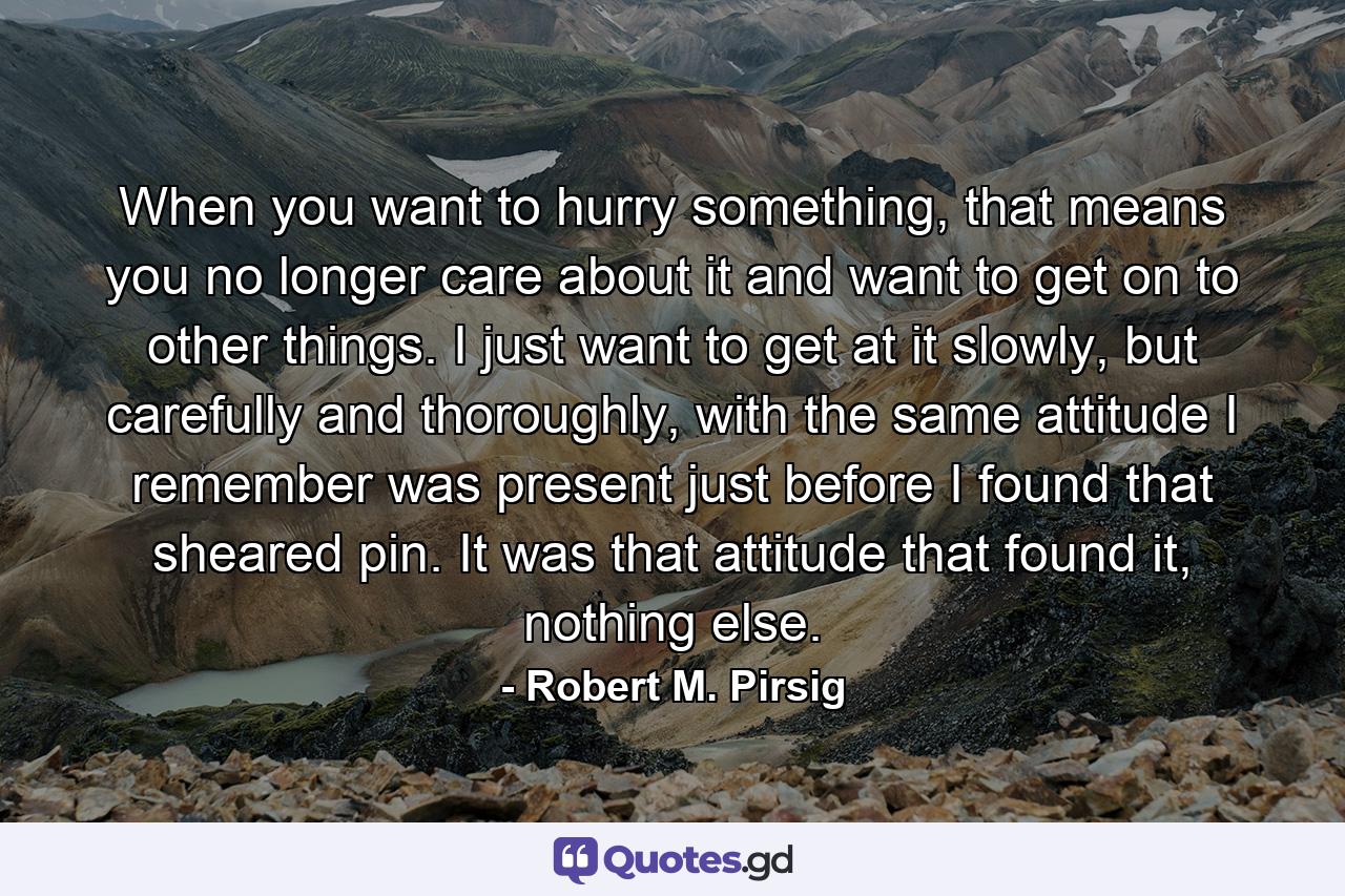 When you want to hurry something, that means you no longer care about it and want to get on to other things. I just want to get at it slowly, but carefully and thoroughly, with the same attitude I remember was present just before I found that sheared pin. It was that attitude that found it, nothing else. - Quote by Robert M. Pirsig