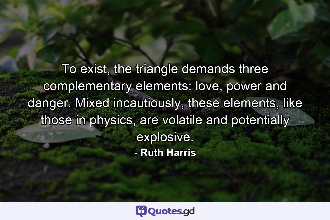 To exist, the triangle demands three complementary elements: love, power and danger. Mixed incautiously, these elements, like those in physics, are volatile and potentially explosive. - Quote by Ruth Harris