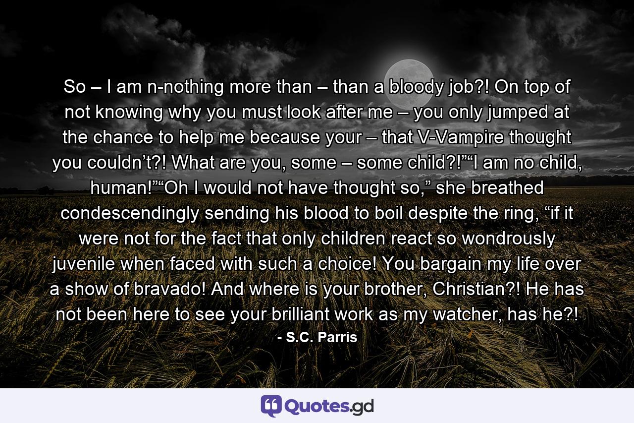 So – I am n-nothing more than – than a bloody job?! On top of not knowing why you must look after me – you only jumped at the chance to help me because your – that V-Vampire thought you couldn’t?! What are you, some – some child?!”“I am no child, human!”“Oh I would not have thought so,” she breathed condescendingly sending his blood to boil despite the ring, “if it were not for the fact that only children react so wondrously juvenile when faced with such a choice! You bargain my life over a show of bravado! And where is your brother, Christian?! He has not been here to see your brilliant work as my watcher, has he?! - Quote by S.C. Parris