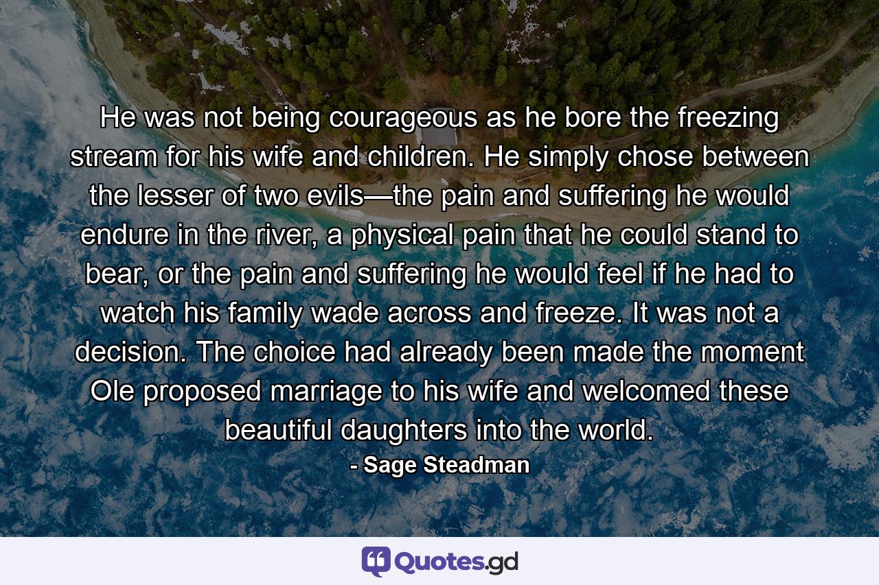 He was not being courageous as he bore the freezing stream for his wife and children. He simply chose between the lesser of two evils—the pain and suffering he would endure in the river, a physical pain that he could stand to bear, or the pain and suffering he would feel if he had to watch his family wade across and freeze. It was not a decision. The choice had already been made the moment Ole proposed marriage to his wife and welcomed these beautiful daughters into the world. - Quote by Sage Steadman