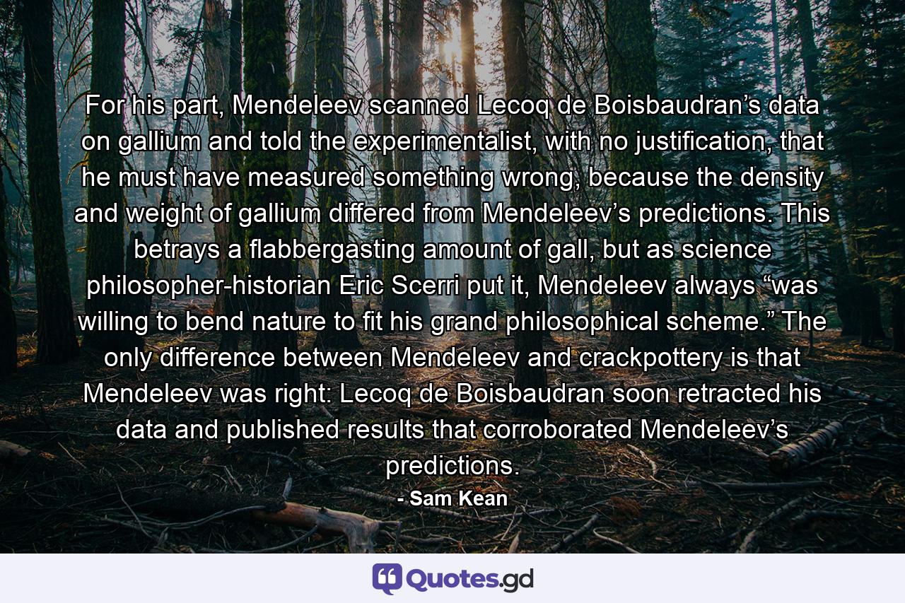 For his part, Mendeleev scanned Lecoq de Boisbaudran’s data on gallium and told the experimentalist, with no justification, that he must have measured something wrong, because the density and weight of gallium differed from Mendeleev’s predictions. This betrays a flabbergasting amount of gall, but as science philosopher-historian Eric Scerri put it, Mendeleev always “was willing to bend nature to fit his grand philosophical scheme.” The only difference between Mendeleev and crackpottery is that Mendeleev was right: Lecoq de Boisbaudran soon retracted his data and published results that corroborated Mendeleev’s predictions. - Quote by Sam Kean