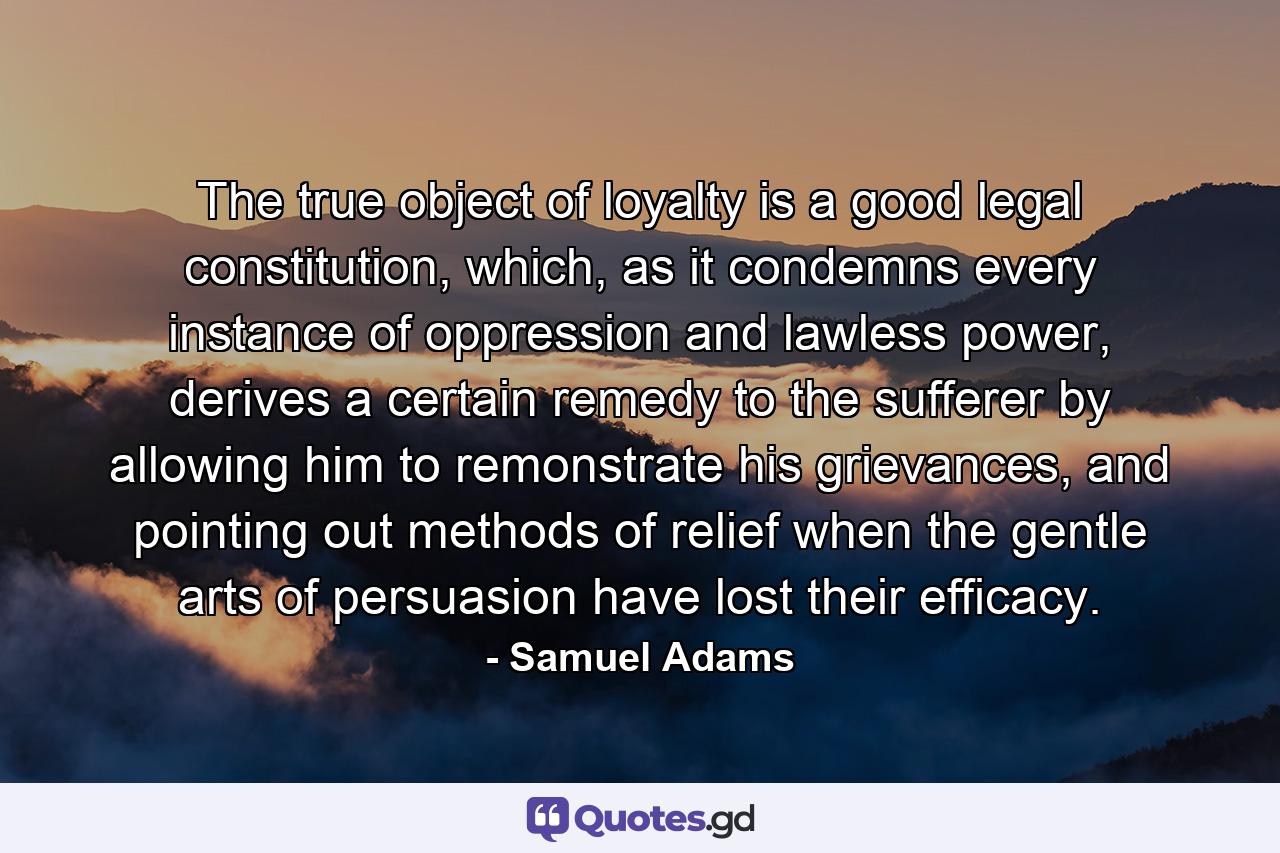 The true object of loyalty is a good legal constitution, which, as it condemns every instance of oppression and lawless power, derives a certain remedy to the sufferer by allowing him to remonstrate his grievances, and pointing out methods of relief when the gentle arts of persuasion have lost their efficacy. - Quote by Samuel Adams