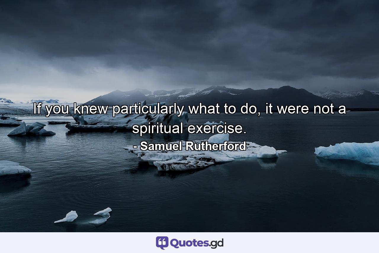 If you knew particularly what to do, it were not a spiritual exercise. - Quote by Samuel Rutherford