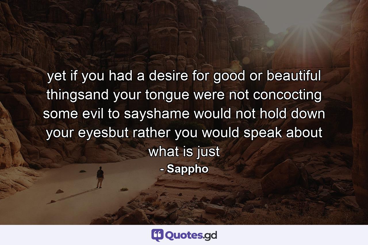 yet if you had a desire for good or beautiful thingsand your tongue were not concocting some evil to sayshame would not hold down your eyesbut rather you would speak about what is just - Quote by Sappho