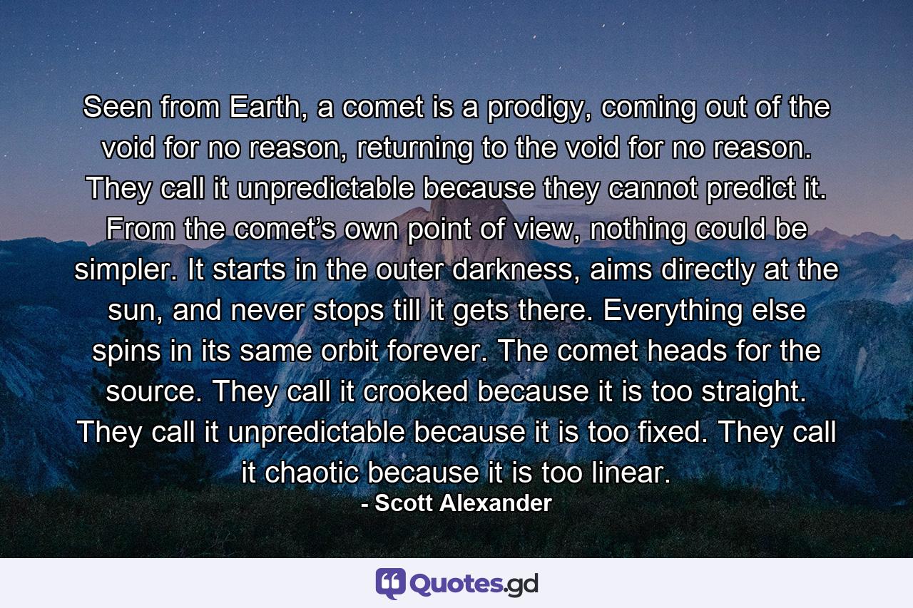 Seen from Earth, a comet is a prodigy, coming out of the void for no reason, returning to the void for no reason. They call it unpredictable because they cannot predict it. From the comet’s own point of view, nothing could be simpler. It starts in the outer darkness, aims directly at the sun, and never stops till it gets there. Everything else spins in its same orbit forever. The comet heads for the source. They call it crooked because it is too straight. They call it unpredictable because it is too fixed. They call it chaotic because it is too linear. - Quote by Scott Alexander