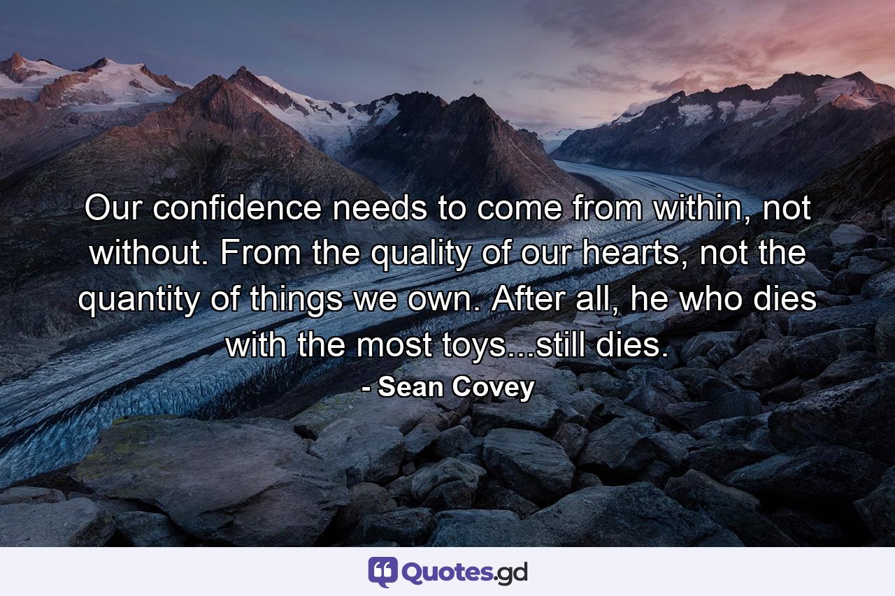 Our confidence needs to come from within, not without. From the quality of our hearts, not the quantity of things we own. After all, he who dies with the most toys...still dies. - Quote by Sean Covey