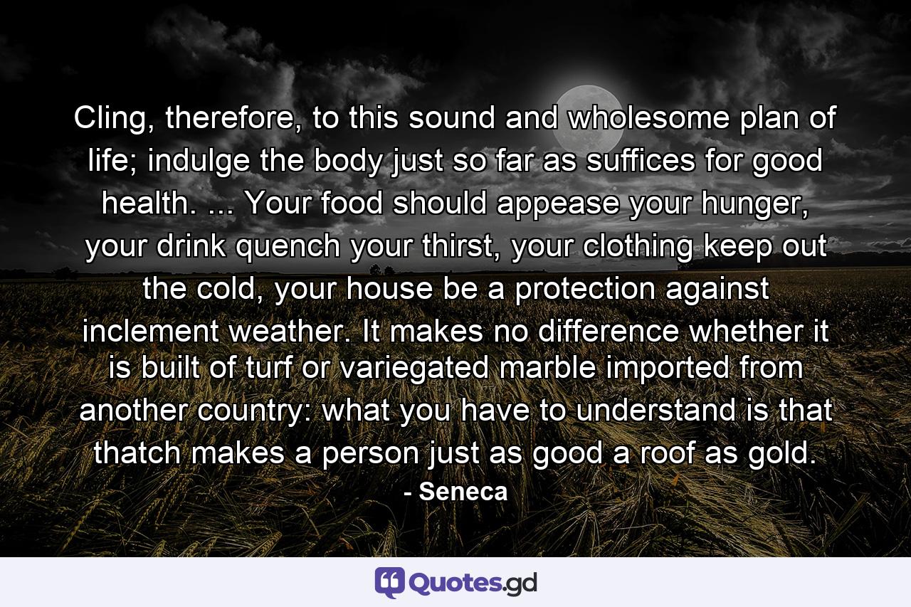 Cling, therefore, to this sound and wholesome plan of life; indulge the body just so far as suffices for good health. ... Your food should appease your hunger, your drink quench your thirst, your clothing keep out the cold, your house be a protection against inclement weather. It makes no difference whether it is built of turf or variegated marble imported from another country: what you have to understand is that thatch makes a person just as good a roof as gold. - Quote by Seneca